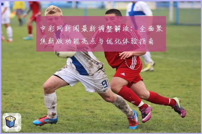 中彩网新闻最新调整解读：全面聚焦新版功能亮点与优化体验指南