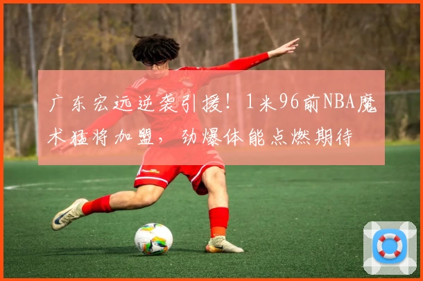 广东宏远逆袭引援！1米96前NBA魔术猛将加盟，劲爆体能点燃期待
