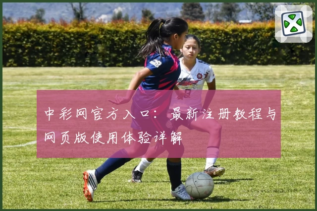 中彩网官方入口：最新注册教程与网页版使用体验详解
