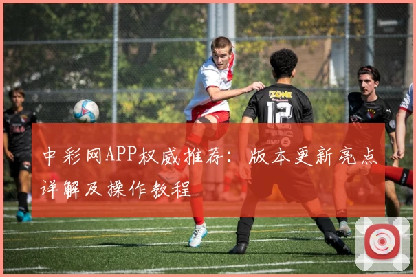 中彩网APP权威推荐：版本更新亮点详解及操作教程