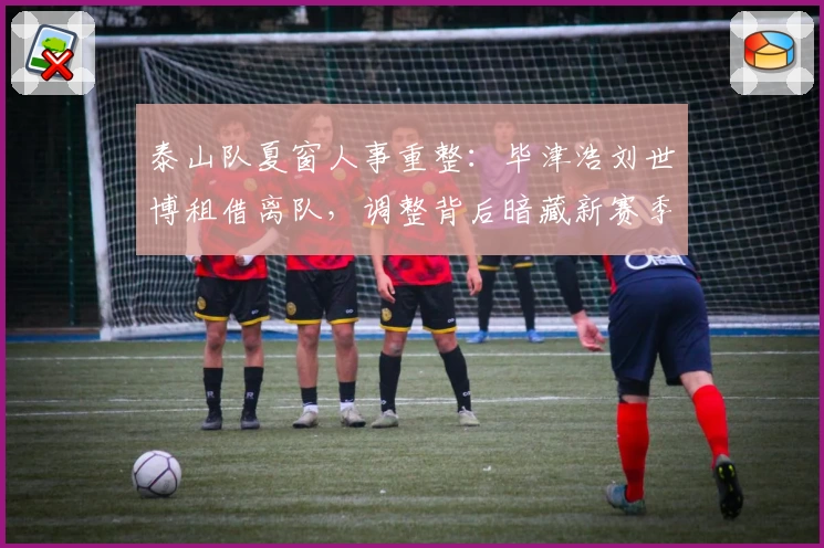 泰山队夏窗人事重整：毕津浩刘世博租借离队，调整背后暗藏新赛季布局