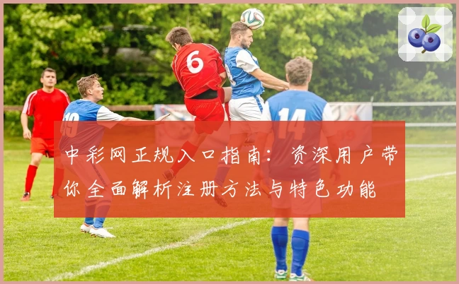 中彩网正规入口指南:资深用户带你全面解析注册方法与特色功能