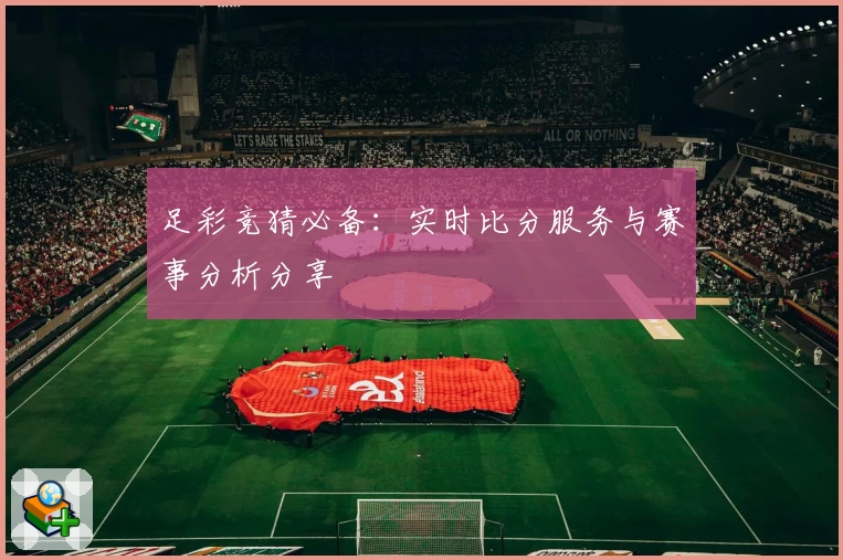 足彩竞猜必备：实时比分服务与赛事分析分享