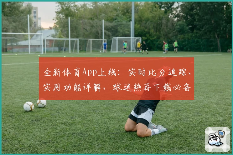 全新体育App上线：实时比分追踪、实用功能详解，球迷热荐下载必备