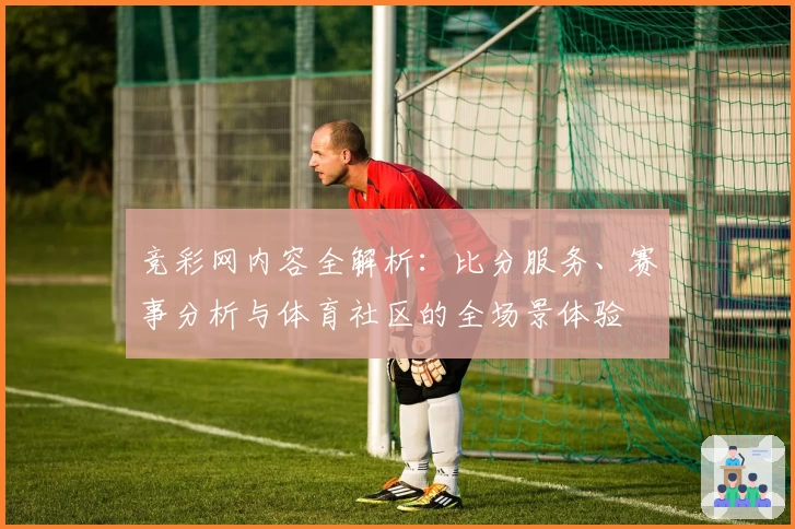 竞彩网内容全解析：比分服务、赛事分析与体育社区的全场景体验