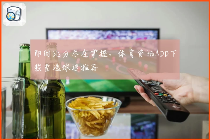 即时比分尽在掌握，体育资讯App下载首选球迷推荐