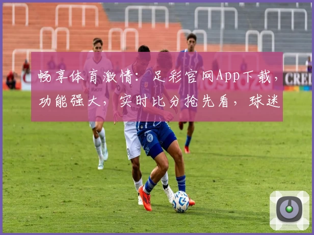 畅享体育激情：足彩官网App下载，功能强大，实时比分抢先看，球迷热荐必备平台
