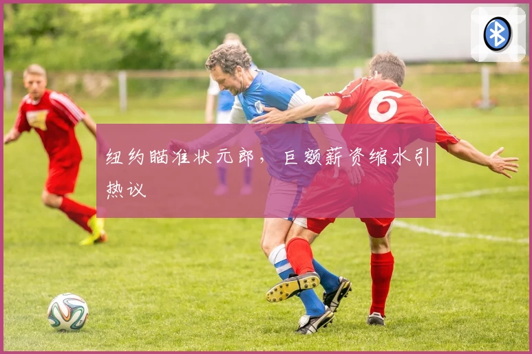纽约瞄准状元郎，巨额薪资缩水引热议