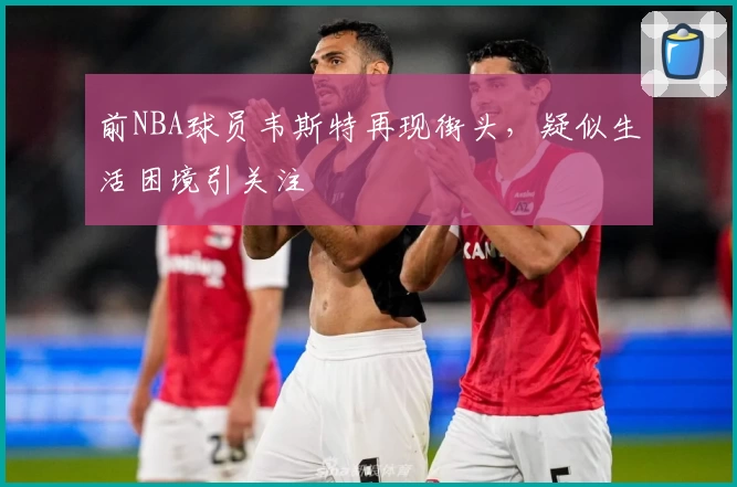 前NBA球员韦斯特再现街头，疑似生活困境引关注